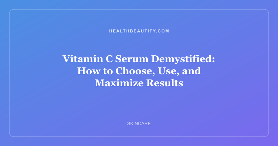 Vitamin C Serum Demystified: How to Choose, Use, and Maximize Results