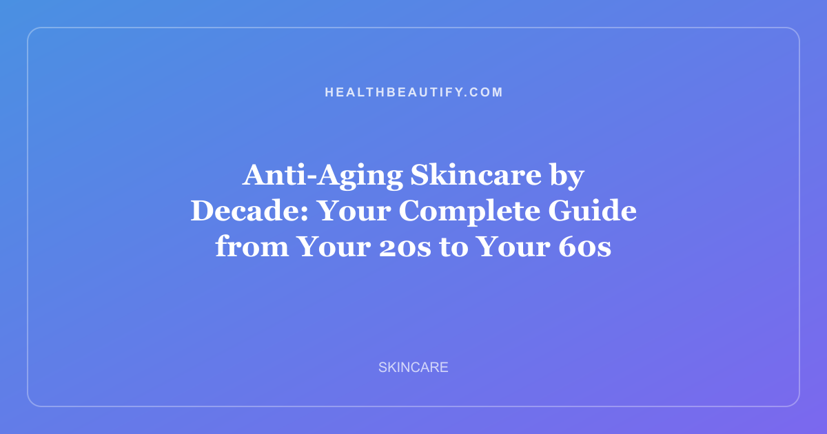 Anti-Aging Skincare by Decade: Your Complete Guide from Your 20s to Your 60s