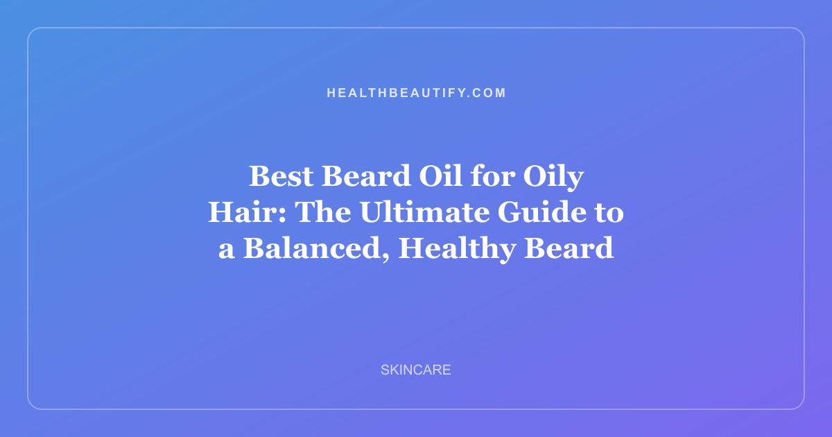 Best Beard Oil for Oily Hair: The Ultimate Guide to a Balanced, Healthy Beard