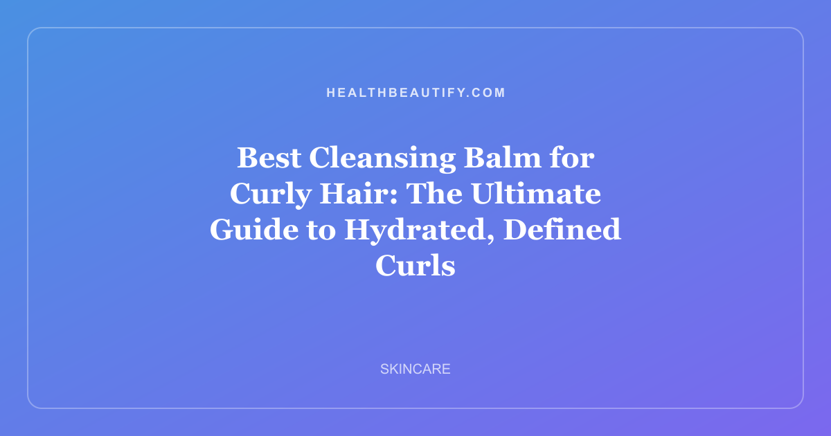 Best Cleansing Balm for Curly Hair: The Ultimate Guide to Hydrated, Defined Curls