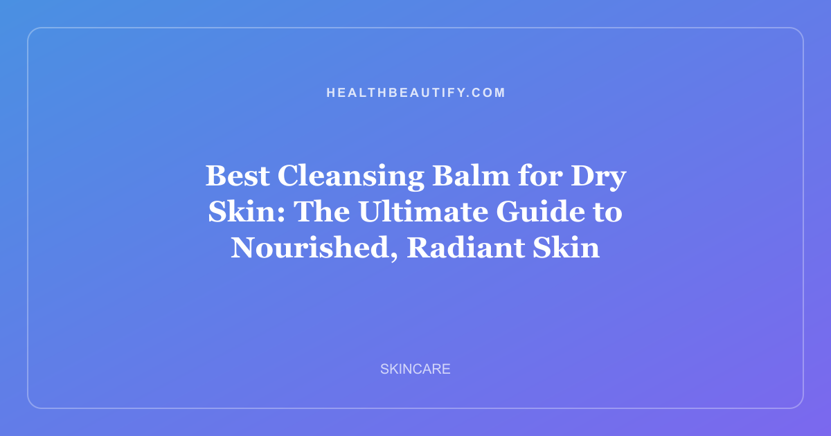 Best Cleansing Balm for Dry Skin: The Ultimate Guide to Nourished, Radiant Skin