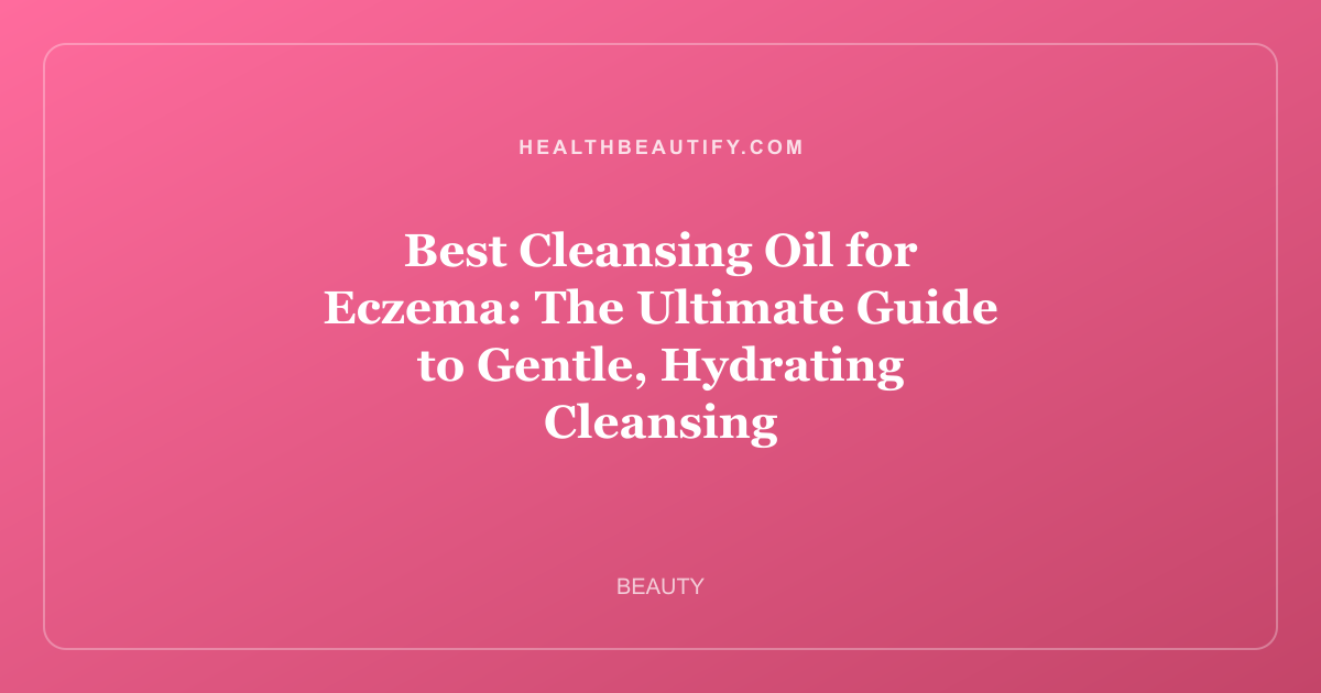 Best Cleansing Oil for Eczema: The Ultimate Guide to Gentle, Hydrating Cleansing