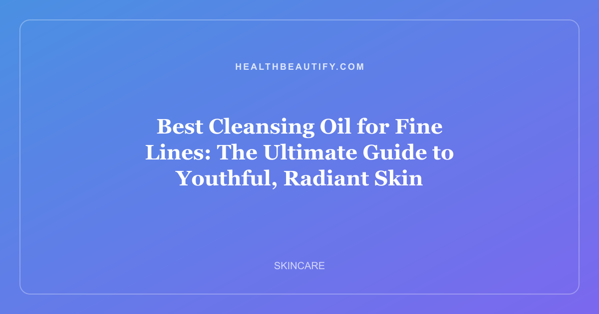 Best Cleansing Oil for Fine Lines: The Ultimate Guide to Youthful, Radiant Skin