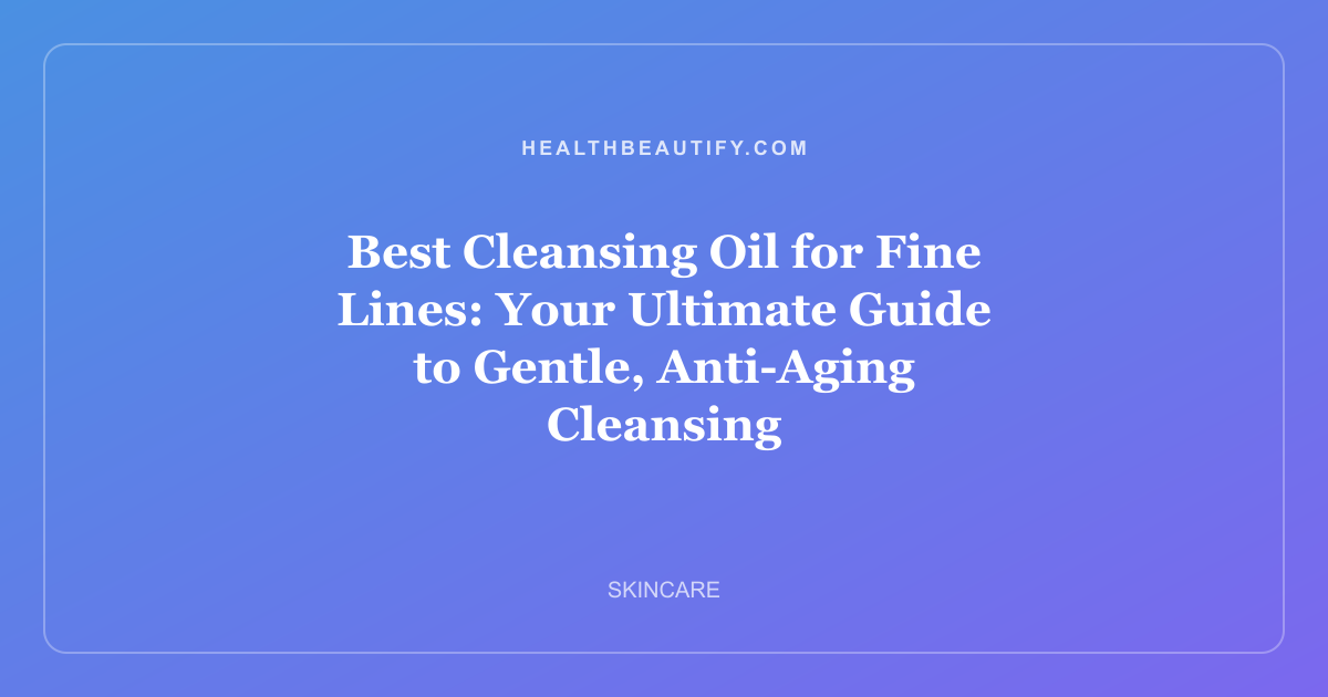 Best Cleansing Oil for Fine Lines: Your Ultimate Guide to Gentle, Anti-Aging Cleansing