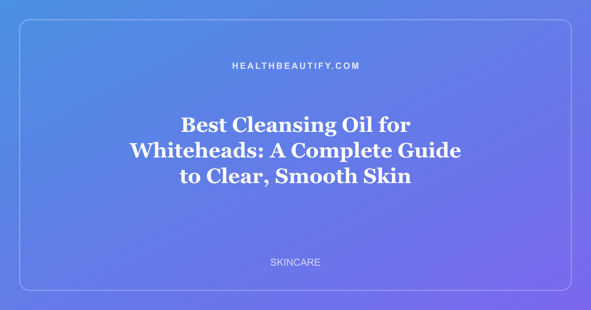 Best Cleansing Oil for Whiteheads: A Complete Guide to Clear, Smooth Skin