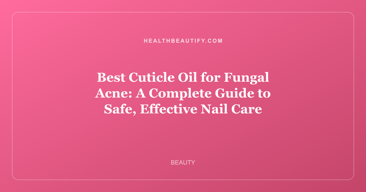 Best Cuticle Oil for Fungal Acne: A Complete Guide to Safe, Effective Nail Care