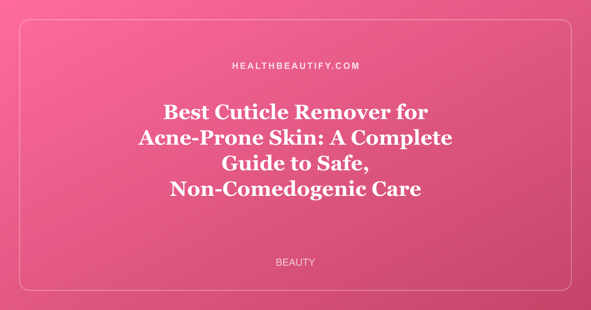 Best Cuticle Remover for Acne-Prone Skin: A Complete Guide to Safe, Non-Comedogenic Care