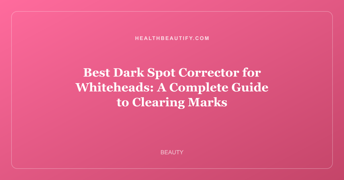 Best Dark Spot Corrector for Whiteheads: A Complete Guide to Clearing Marks