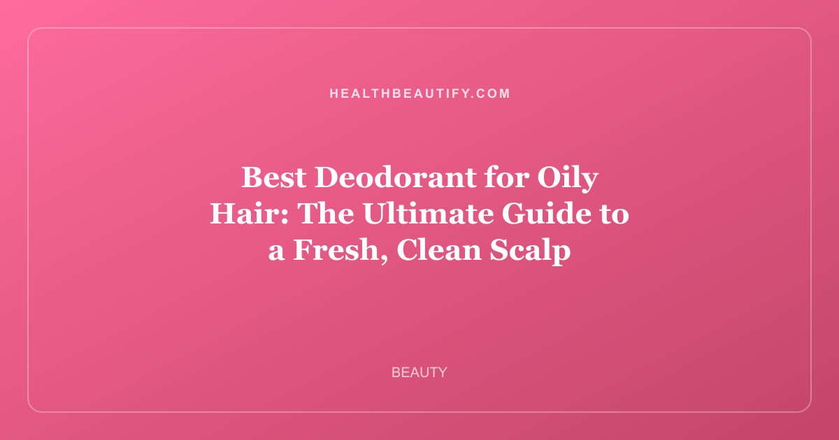 Best Deodorant for Oily Hair: The Ultimate Guide to a Fresh, Clean Scalp