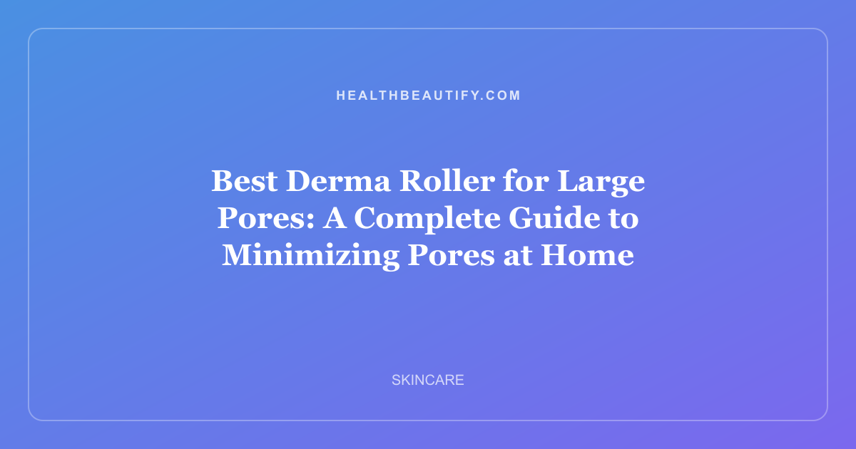 Best Derma Roller for Large Pores: A Complete Guide to Minimizing Pores at Home