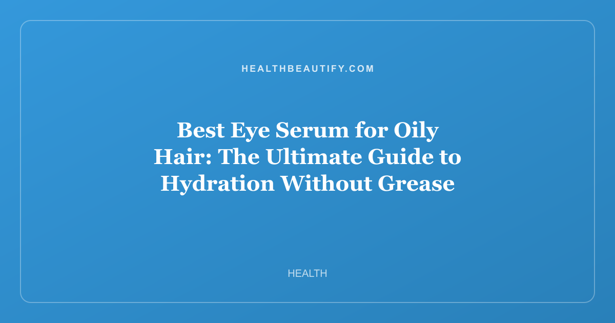 Best Eye Serum for Oily Hair: The Ultimate Guide to Hydration Without Grease