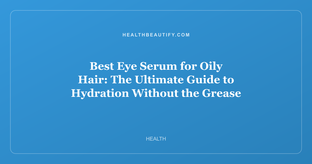 Best Eye Serum for Oily Hair: The Ultimate Guide to Hydration Without the Grease