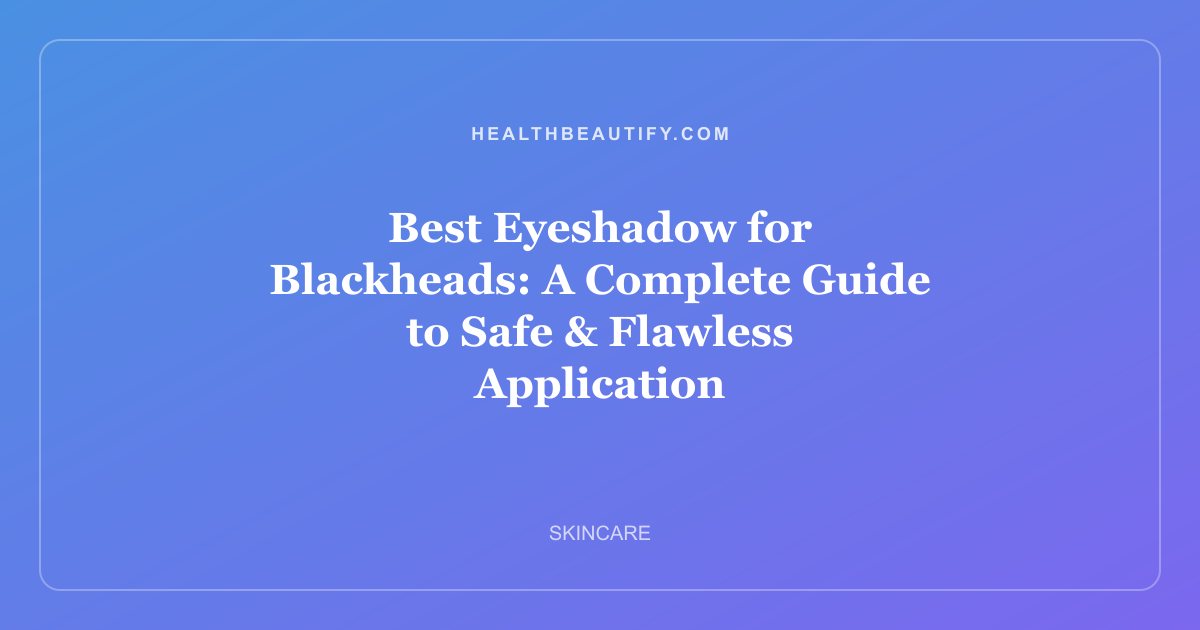 Best Eyeshadow for Blackheads: A Complete Guide to Safe & Flawless Application