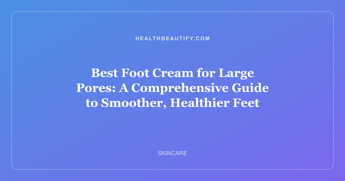 Best Foot Cream for Large Pores: A Comprehensive Guide to Smoother, Healthier Feet