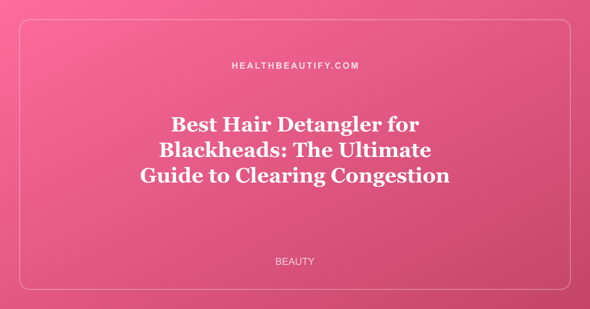 Best Hair Detangler for Blackheads: The Ultimate Guide to Clearing Congestion