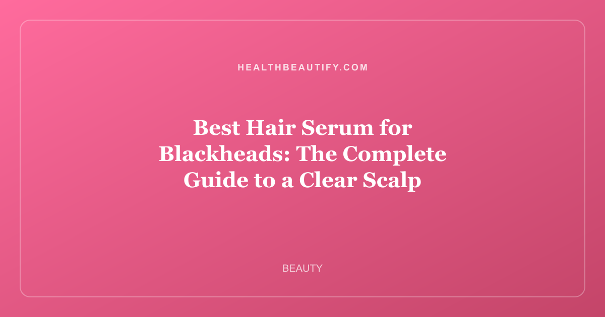 Best Hair Serum for Blackheads: The Complete Guide to a Clear Scalp