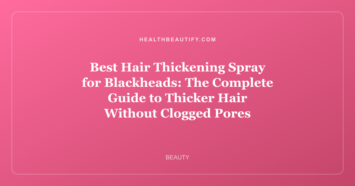 Best Hair Thickening Spray for Blackheads: The Complete Guide to Thicker Hair Without Clogged Pores