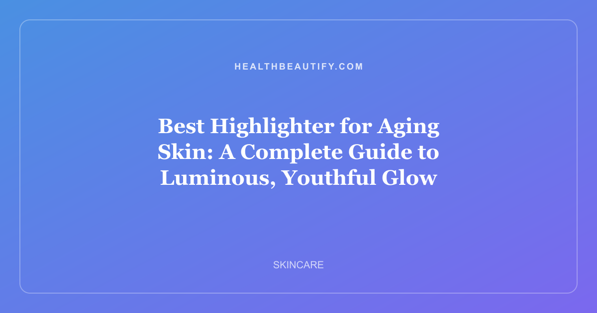 Best Highlighter for Aging Skin: A Complete Guide to Luminous, Youthful Glow