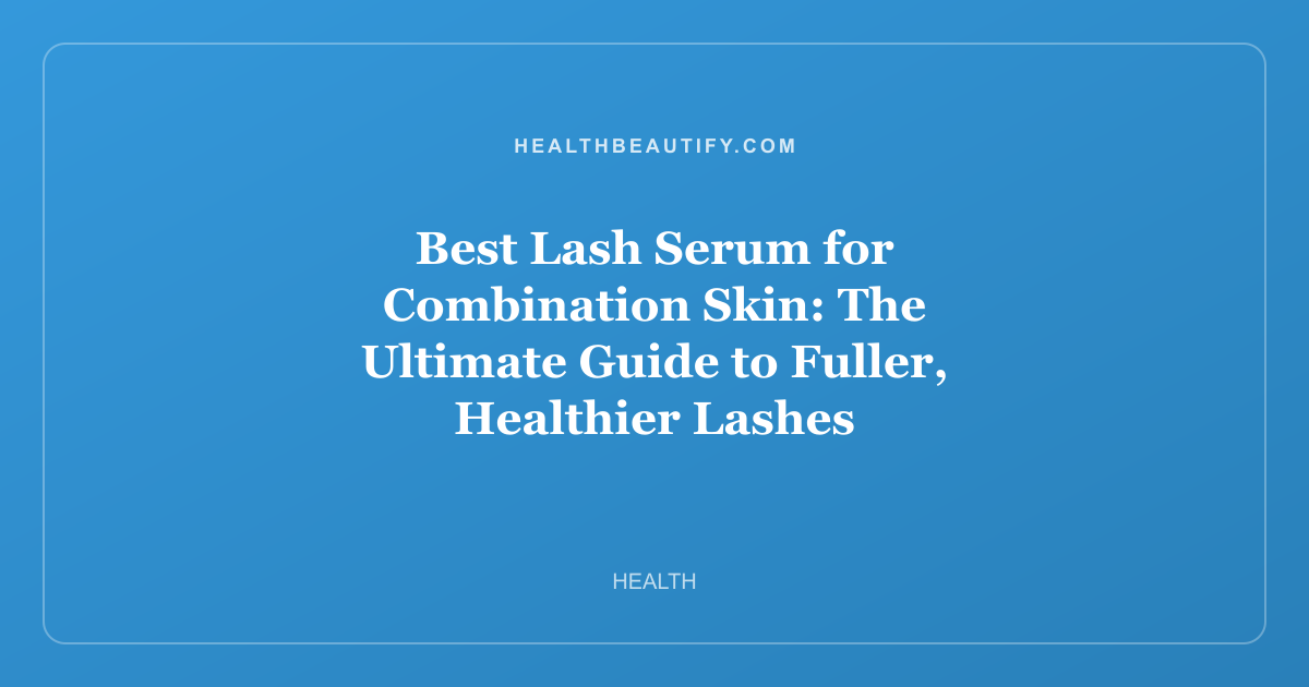 Best Lash Serum for Combination Skin: The Ultimate Guide to Fuller, Healthier Lashes
