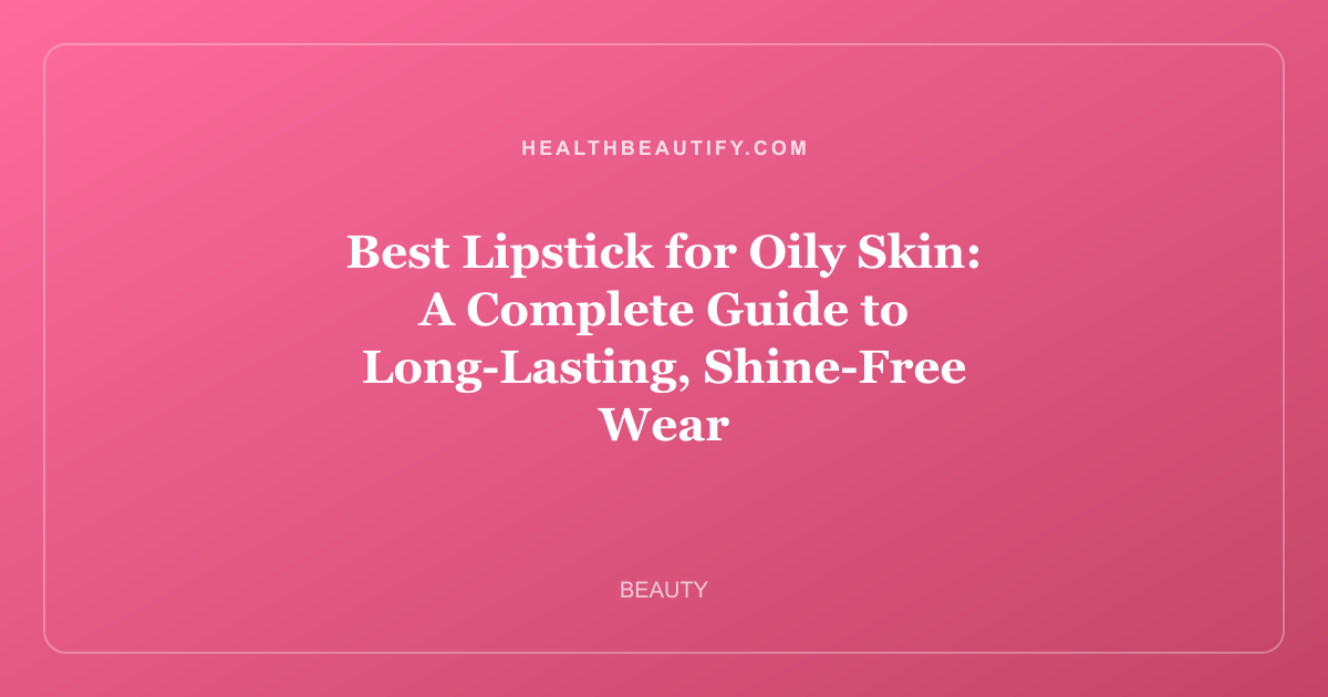 Best Lipstick for Oily Skin: A Complete Guide to Long-Lasting, Shine-Free Wear