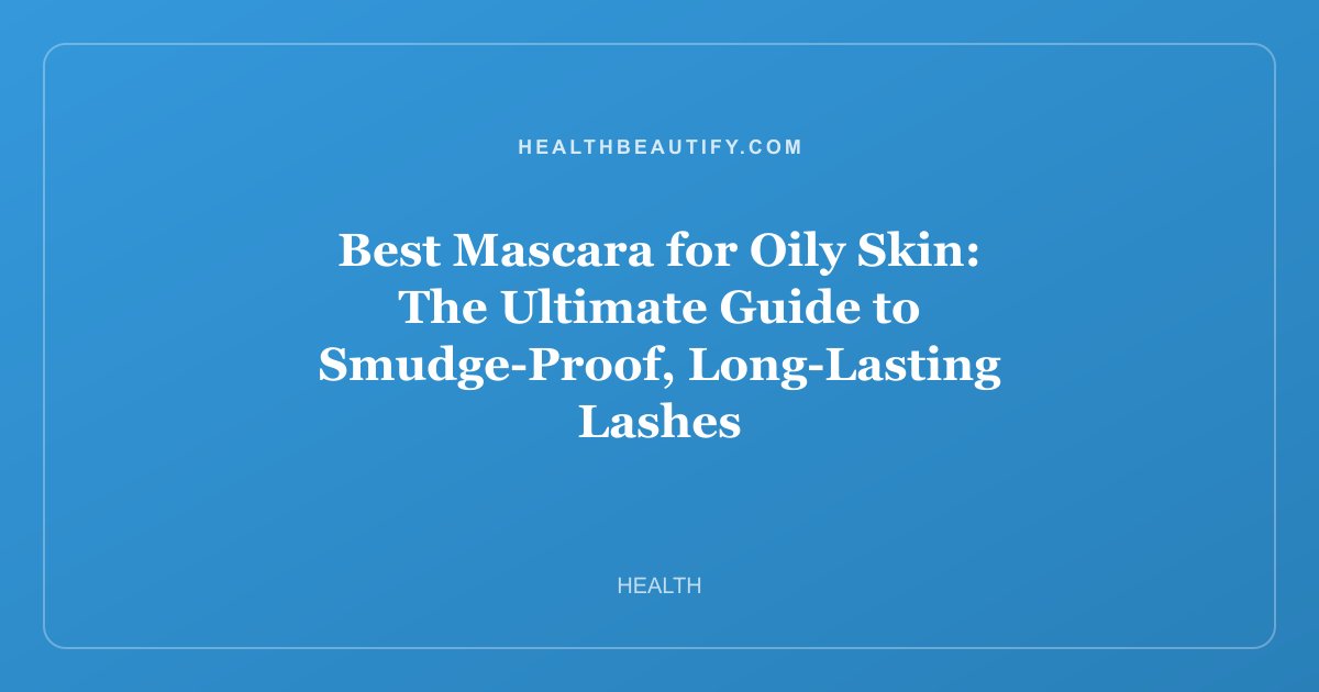 Best Mascara for Oily Skin: The Ultimate Guide to Smudge-Proof, Long-Lasting Lashes