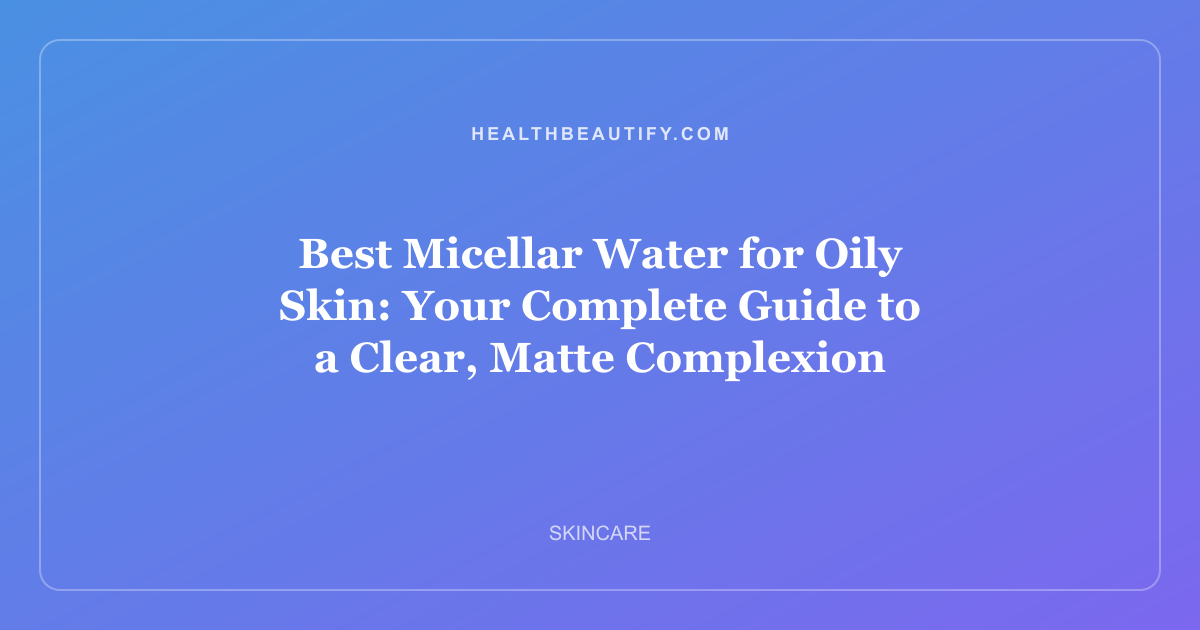 Best Micellar Water for Oily Skin: Your Complete Guide to a Clear, Matte Complexion
