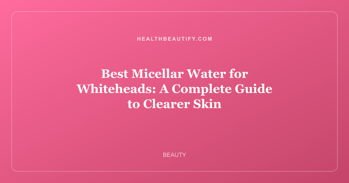 Best Micellar Water for Whiteheads: A Complete Guide to Clearer Skin