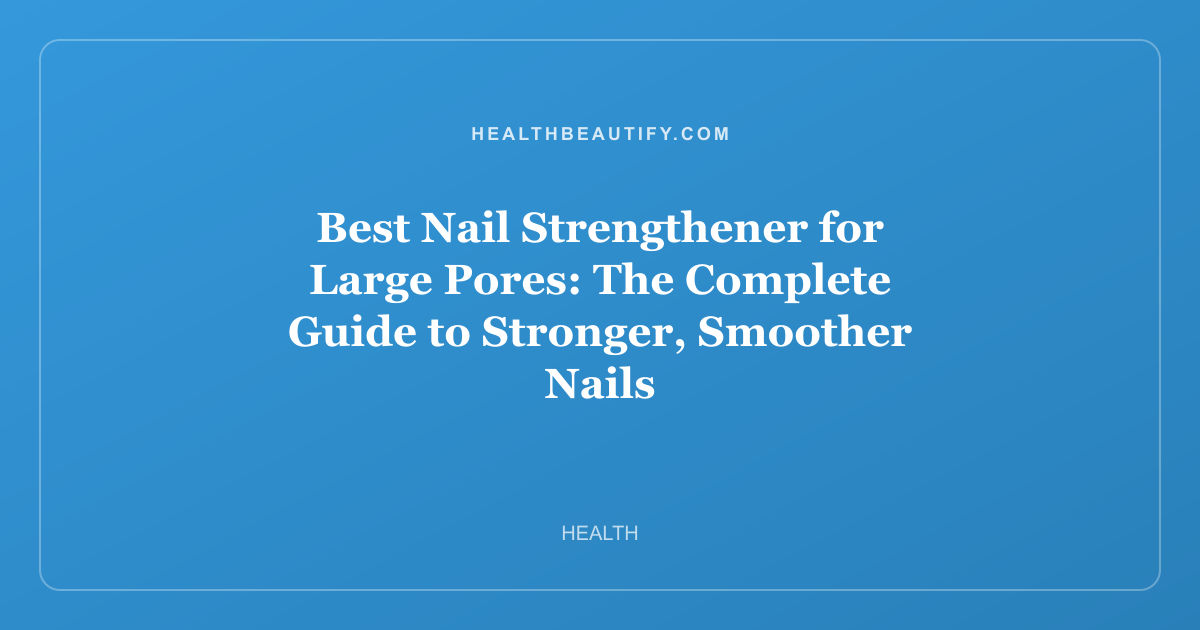 Best Nail Strengthener for Large Pores: The Complete Guide to Stronger, Smoother Nails