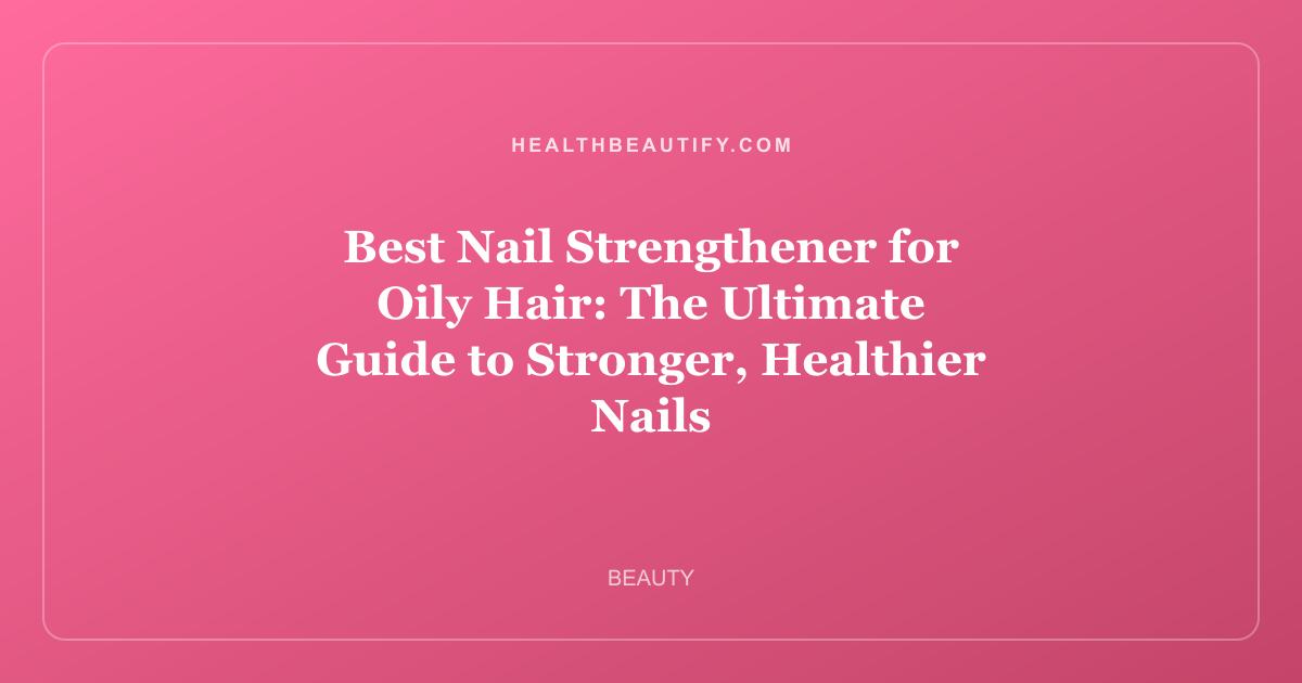 Best Nail Strengthener for Oily Hair: The Ultimate Guide to Stronger, Healthier Nails