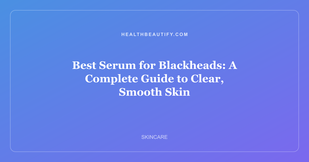 Best Serum for Blackheads: A Complete Guide to Clear, Smooth Skin