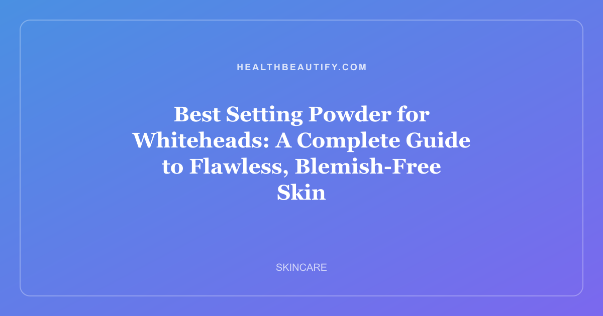 Best Setting Powder for Whiteheads: A Complete Guide to Flawless, Blemish-Free Skin
