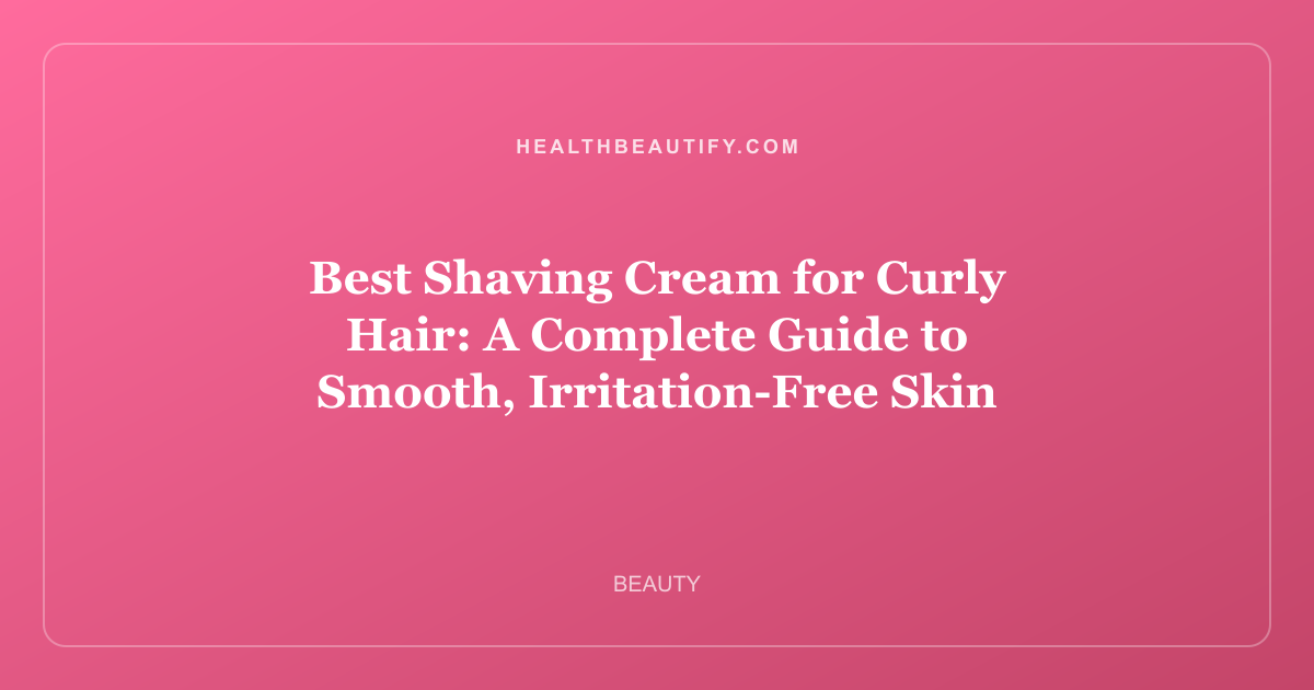 Best Shaving Cream for Curly Hair: A Complete Guide to Smooth, Irritation-Free Skin