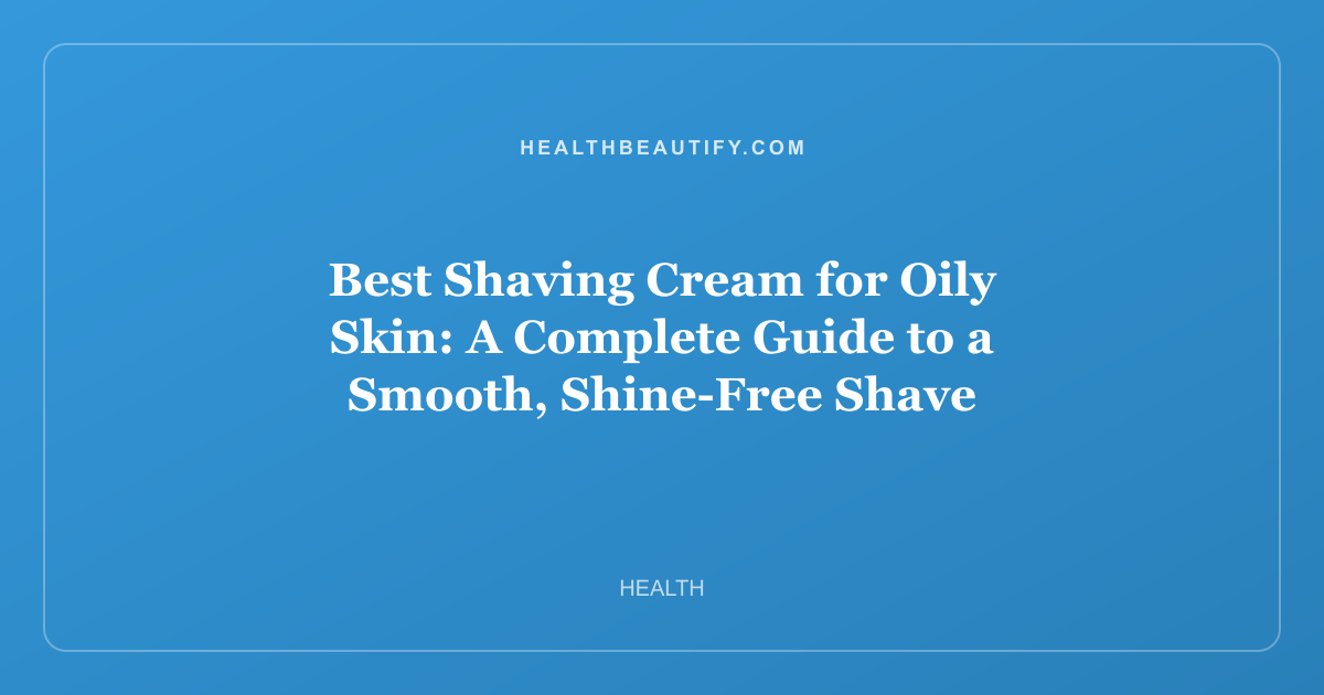 Best Shaving Cream for Oily Skin: A Complete Guide to a Smooth, Shine-Free Shave