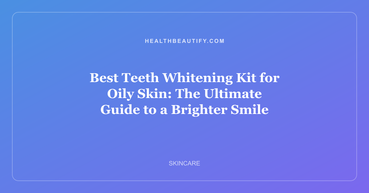Best Teeth Whitening Kit for Oily Skin: The Ultimate Guide to a Brighter Smile