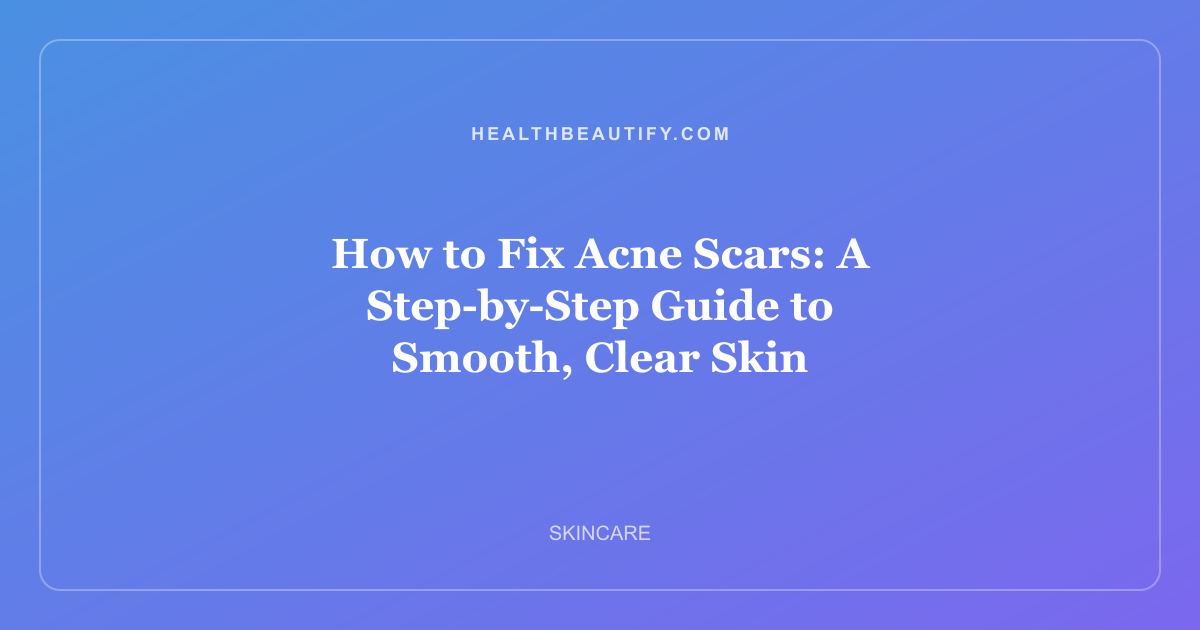 How to Fix Acne Scars: A Step-by-Step Guide to Smooth, Clear Skin