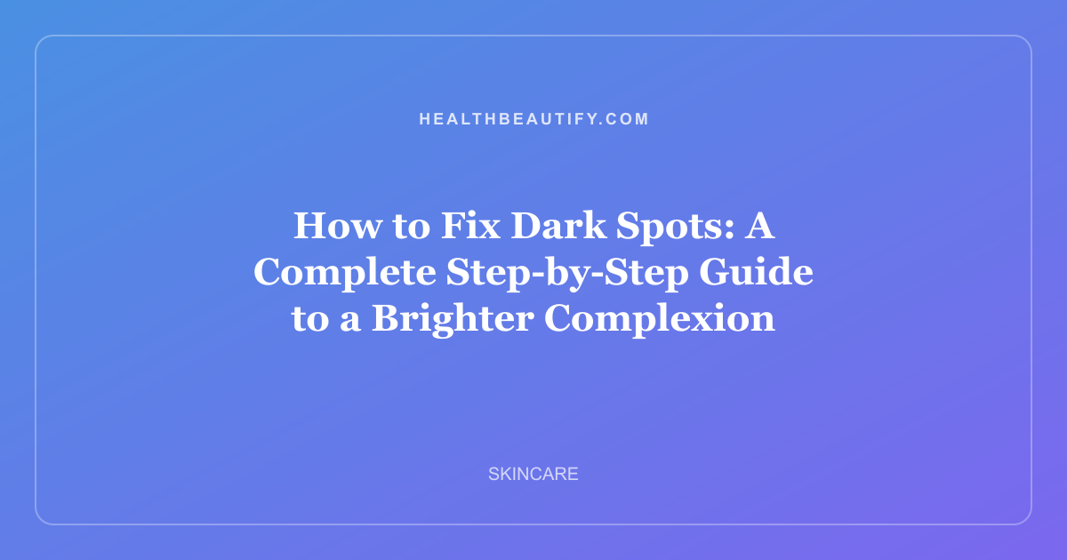 How to Fix Dark Spots: A Complete Step-by-Step Guide to a Brighter Complexion