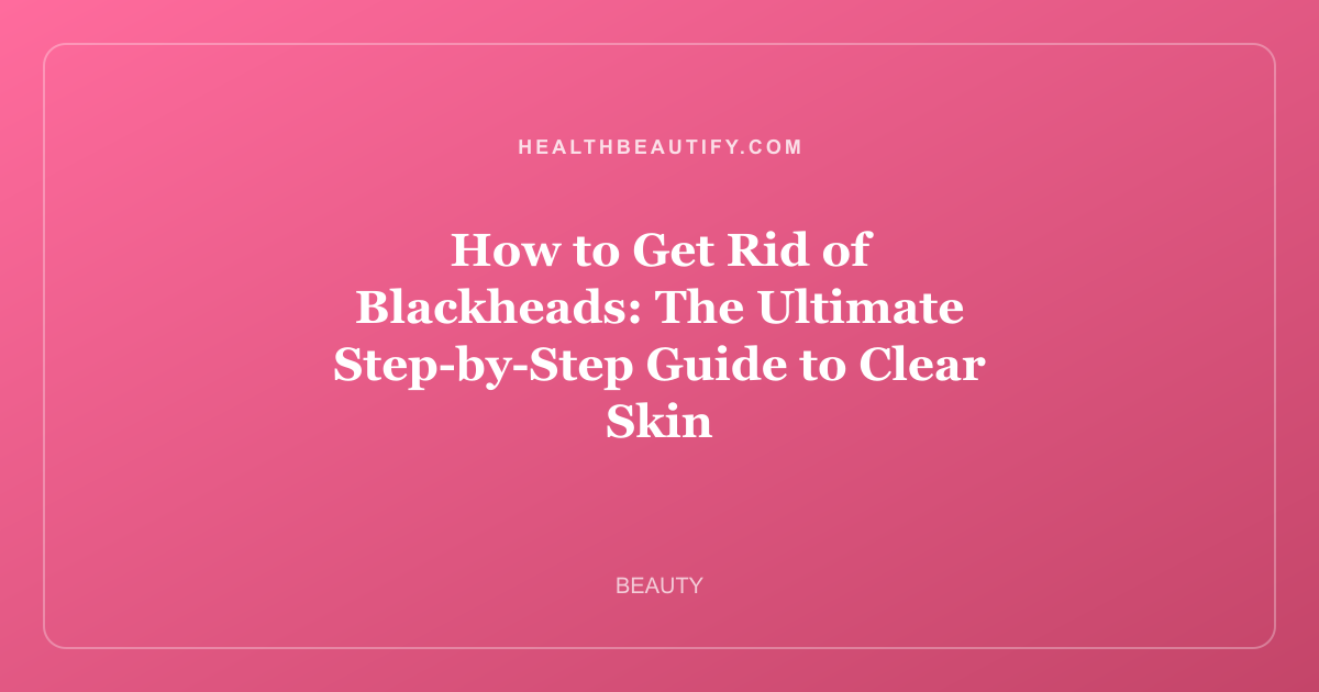 How to Get Rid of Blackheads: The Ultimate Step-by-Step Guide to Clear Skin