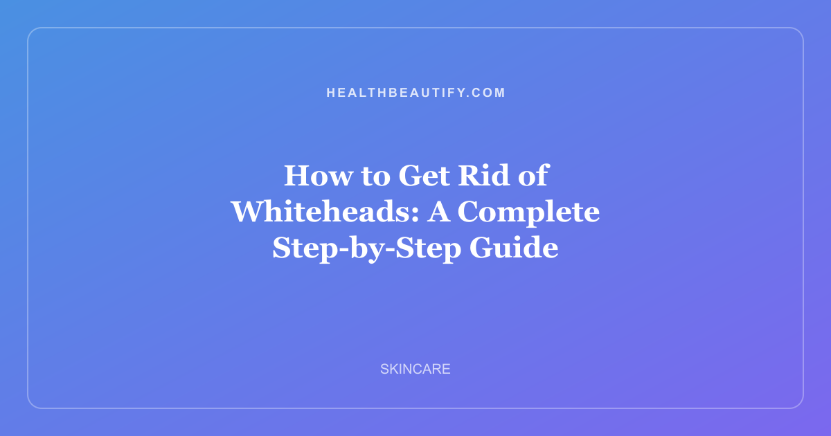 How to Get Rid of Whiteheads: A Complete Step-by-Step Guide