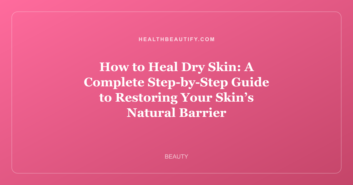 How to Heal Dry Skin: A Complete Step-by-Step Guide to Restoring Your Skin’s Natural Barrier