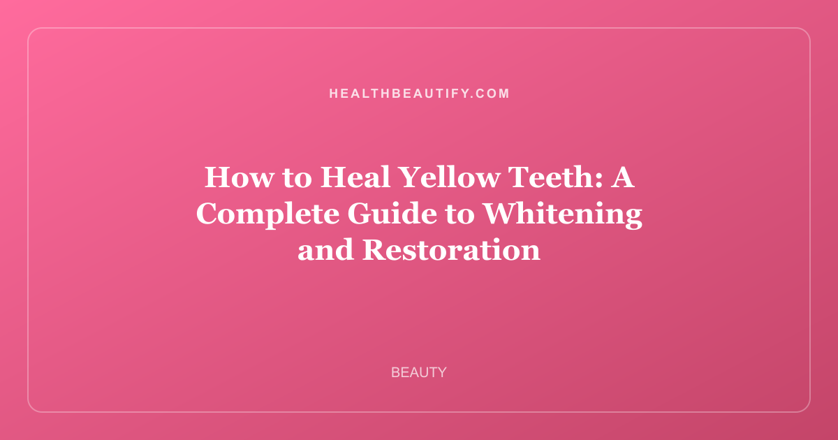How to Heal Yellow Teeth: A Complete Guide to Whitening and Restoration