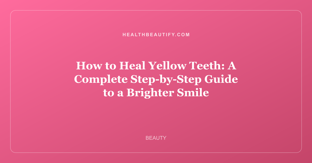 How to Heal Yellow Teeth: A Complete Step-by-Step Guide to a Brighter Smile