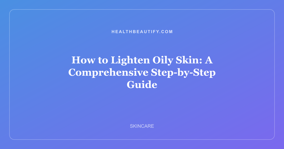 How to Lighten Oily Skin: A Comprehensive Step-by-Step Guide