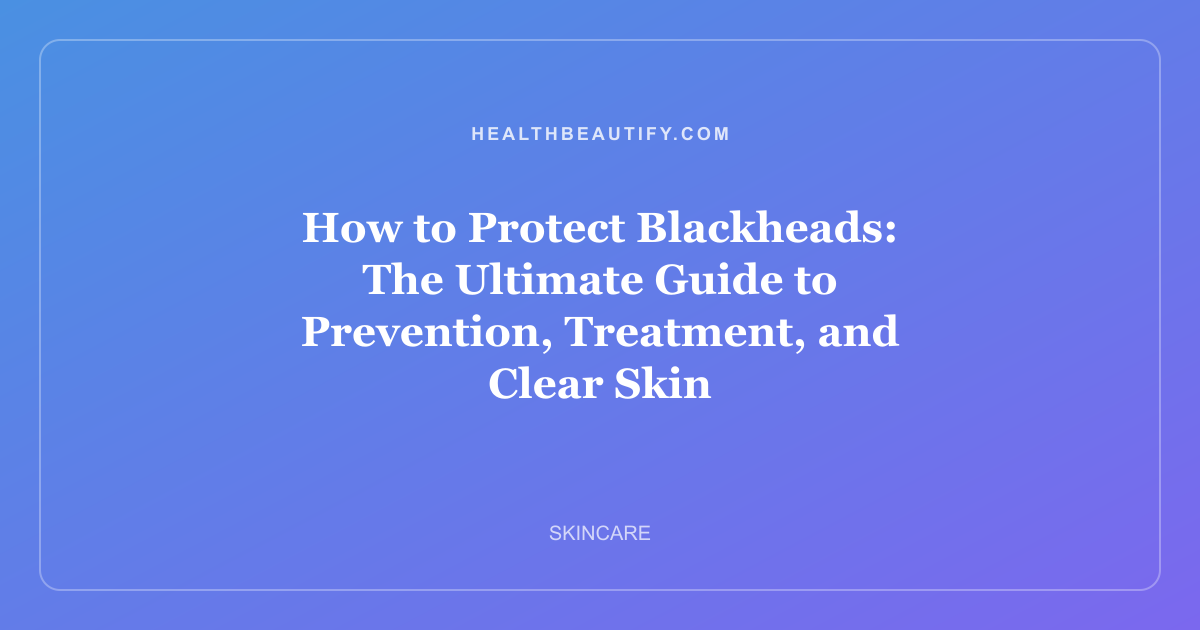 How to Protect Blackheads: The Ultimate Guide to Prevention, Treatment, and Clear Skin