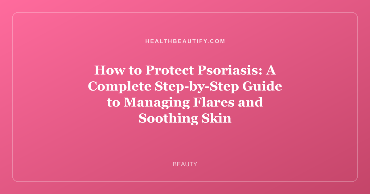 How to Protect Psoriasis: A Complete Step-by-Step Guide to Managing Flares and Soothing Skin