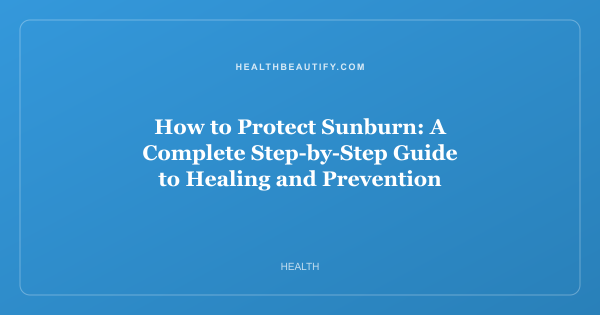 How to Protect Sunburn: A Complete Step-by-Step Guide to Healing and Prevention