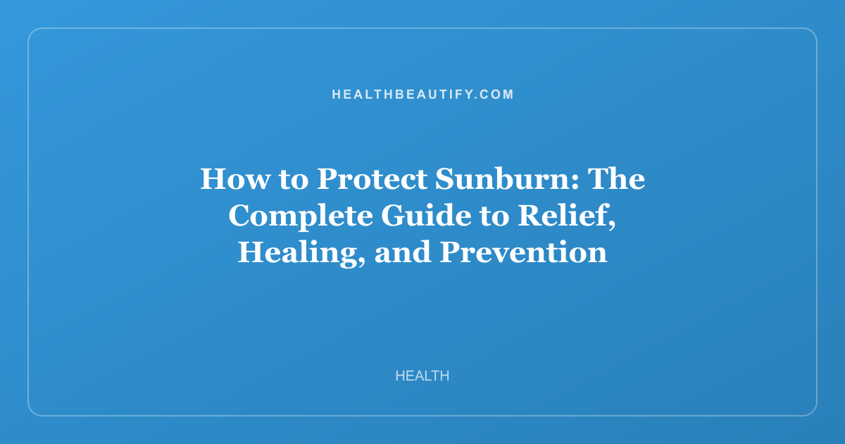 How to Protect Sunburn: The Complete Guide to Relief, Healing, and Prevention