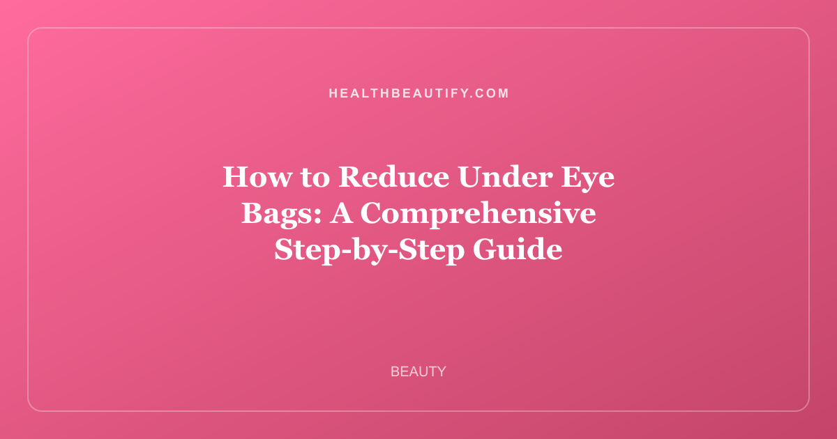 How to Reduce Under Eye Bags: A Comprehensive Step-by-Step Guide