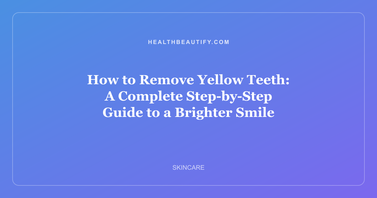 How to Remove Yellow Teeth: A Complete Step-by-Step Guide to a Brighter Smile