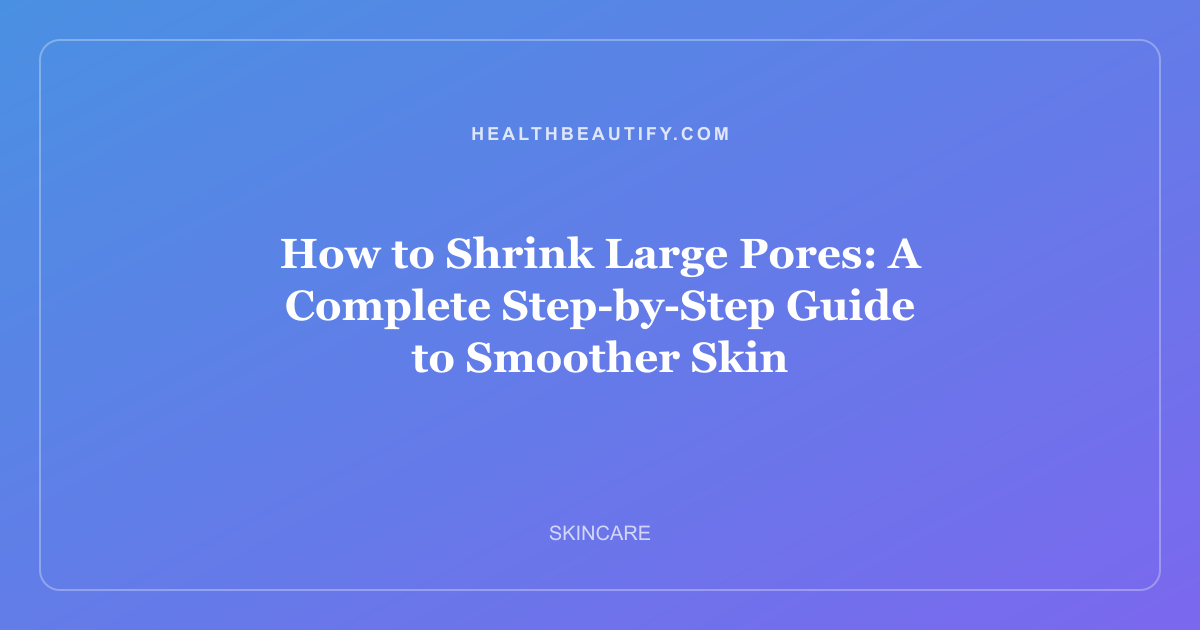 How to Shrink Large Pores: A Complete Step-by-Step Guide to Smoother Skin