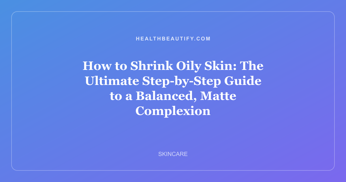 How to Shrink Oily Skin: The Ultimate Step-by-Step Guide to a Balanced, Matte Complexion